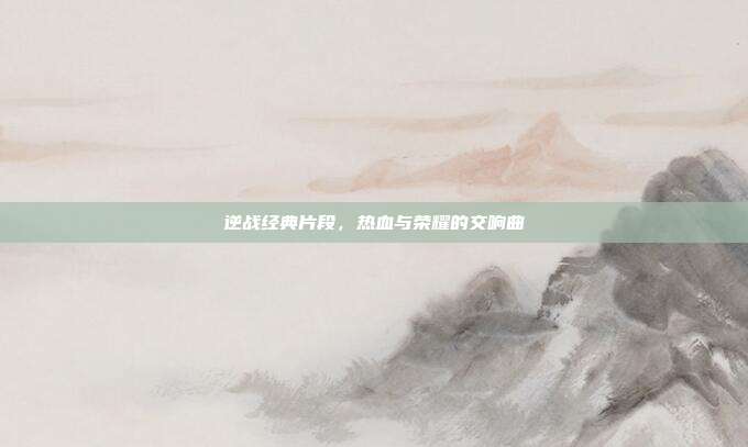 逆战经典片段,热血与荣耀的交响曲