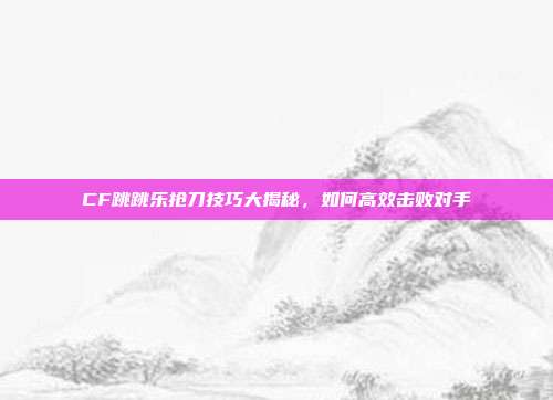 CF跳跳乐抢刀技巧大揭秘,如何高效击败对手