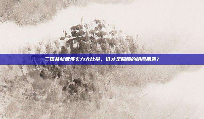 三国杀新武将实力大比拼,谁才是隐藏的阴间角色?