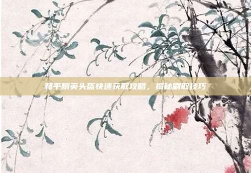 和平精英头盔快速获取攻略,揭秘刷取技巧