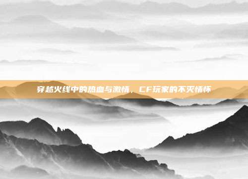 穿越火线中的热血与激情,CF玩家的不灭情怀