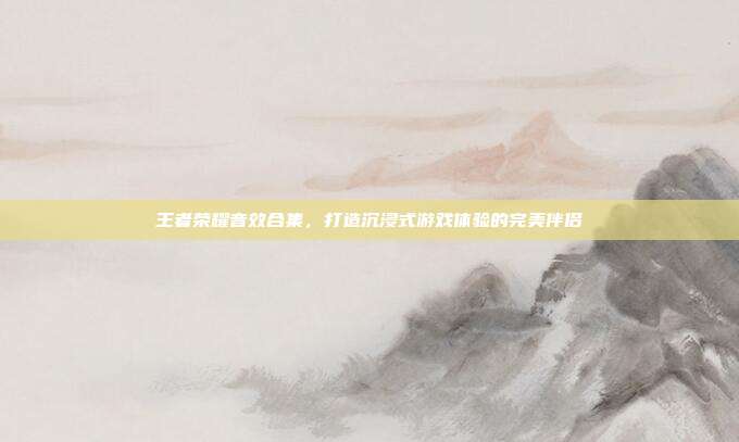 王者荣耀音效合集,打造沉浸式游戏体验的完美伴侣