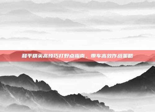 和平精英高技巧打野点指南,带车高效作战策略