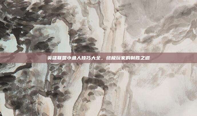 英雄联盟小鱼人技巧大全,终极玩家的制胜之道