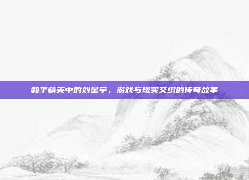 和平精英中的刘星宇,游戏与现实交织的传奇故事