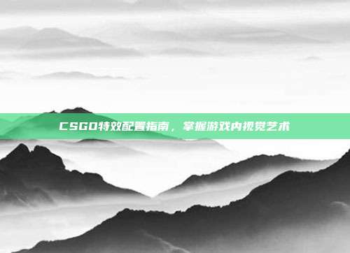 CSGO特效配置指南,掌握游戏内视觉艺术