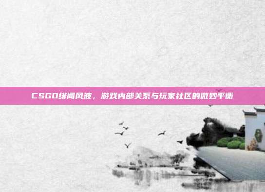 CSGO绯闻风波,游戏内部关系与玩家社区的微妙平衡