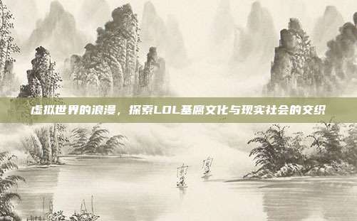 虚拟世界的浪漫,探索LOL基腐文化与现实社会的交织