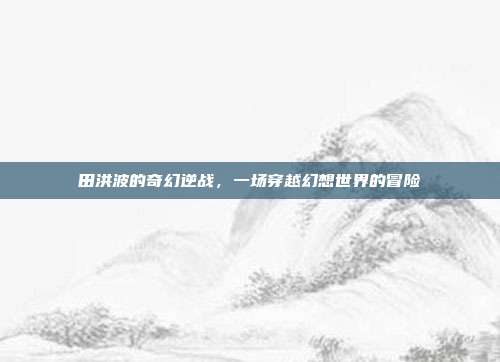 田洪波的奇幻逆战,一场穿越幻想世界的冒险
