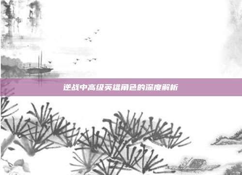 逆战中高级英雄角色的深度解析