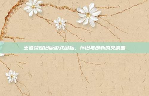 王者荣耀旧版游戏图标,怀旧与创新的交响曲