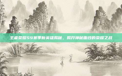 王者荣耀S9赛季新英雄揭秘,揭开神秘面纱的荣耀之战
