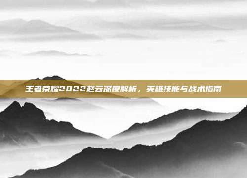 王者荣耀2022赵云深度解析,英雄技能与战术指南