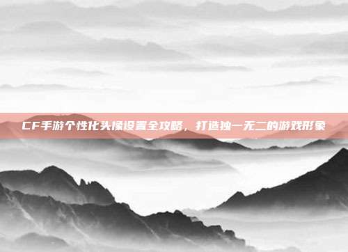 CF手游个性化头像设置全攻略,打造独一无二的游戏形象