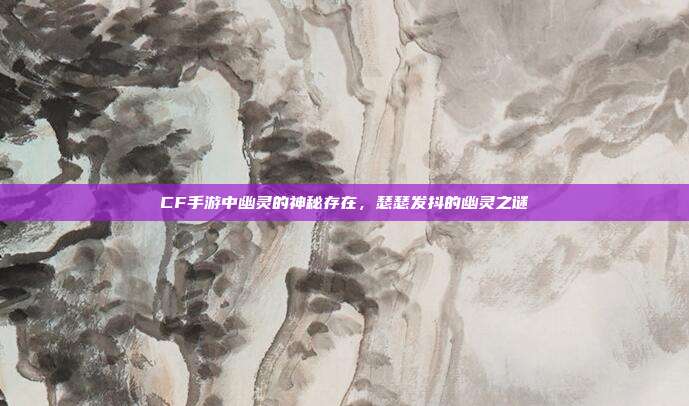CF手游中幽灵的神秘存在,瑟瑟发抖的幽灵之谜