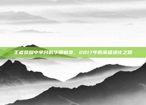 王者荣耀中芈月的华丽蜕变,2017年的英雄进化之路