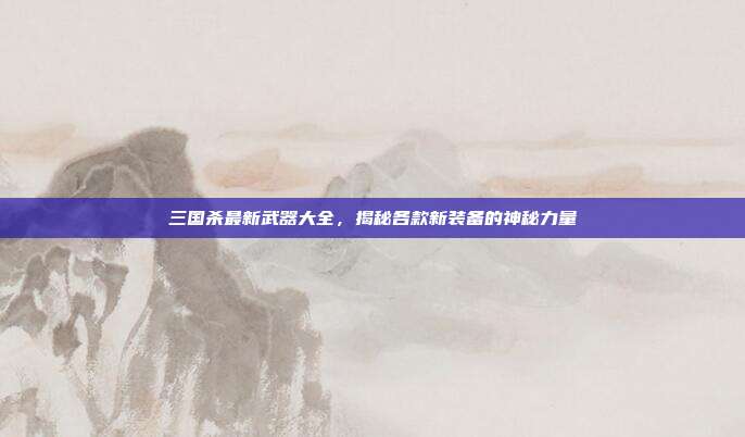三国杀最新武器大全,揭秘各款新装备的神秘力量