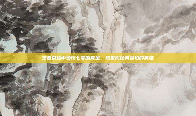 王者荣耀中鲁班七号的克星,玩家揭秘其最怕的英雄