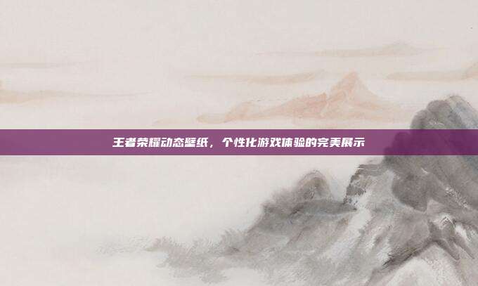 王者荣耀动态壁纸,个性化游戏体验的完美展示