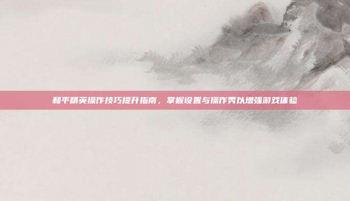 和平精英操作技巧提升指南,掌握设置与操作秀以增强游戏体验