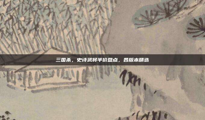 三国杀,史诗武将半价盘点,各版本精选