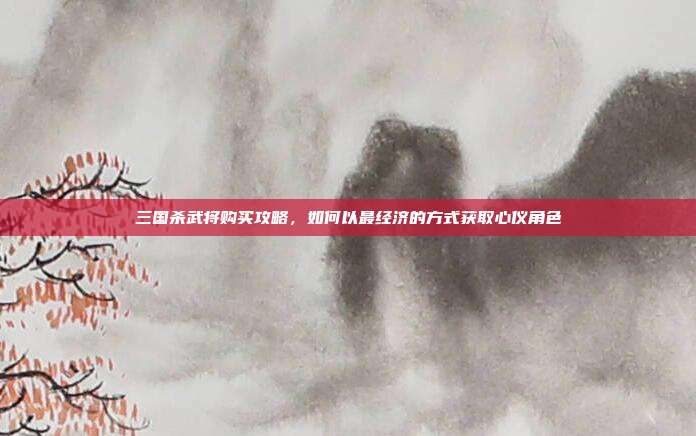 三国杀武将购买攻略,如何以最经济的方式获取心仪角色