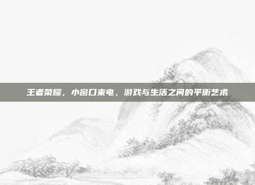 王者荣耀,小窗口来电,游戏与生活之间的平衡艺术