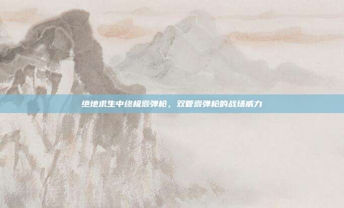 绝地求生中终极霰弹枪,双管霰弹枪的战场威力