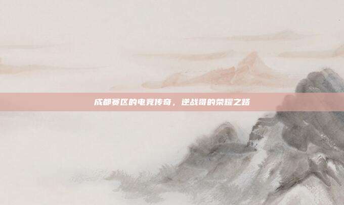 成都赛区的电竞传奇,逆战哥的荣耀之路