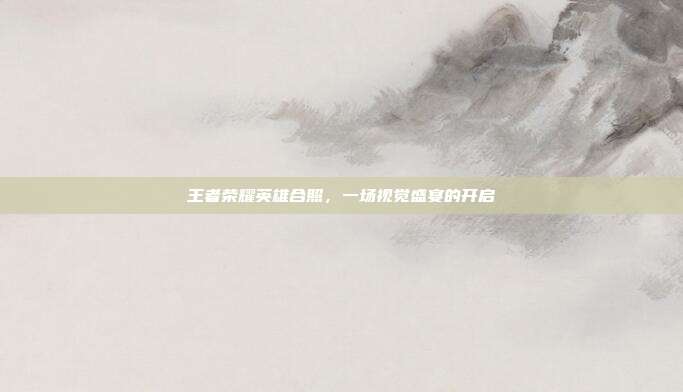 王者荣耀英雄合照,一场视觉盛宴的开启