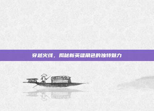 穿越火线,揭秘新英雄角色的独特魅力