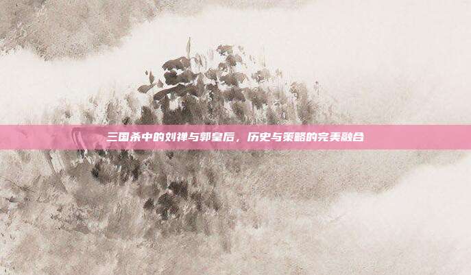 三国杀中的刘禅与郭皇后,历史与策略的完美融合