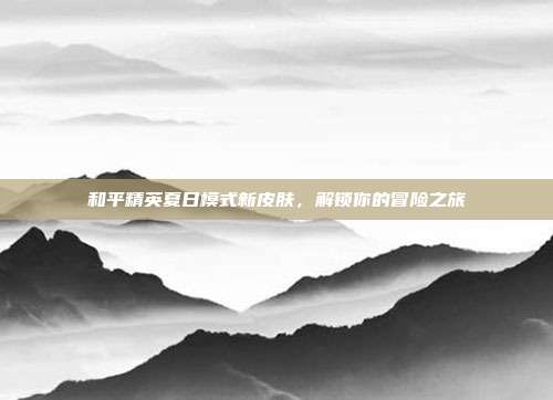 和平精英夏日模式新皮肤,解锁你的冒险之旅