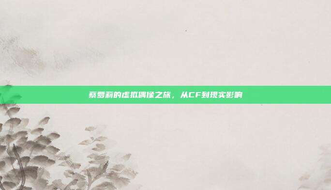 蔡萝莉的虚拟偶像之旅,从CF到现实影响