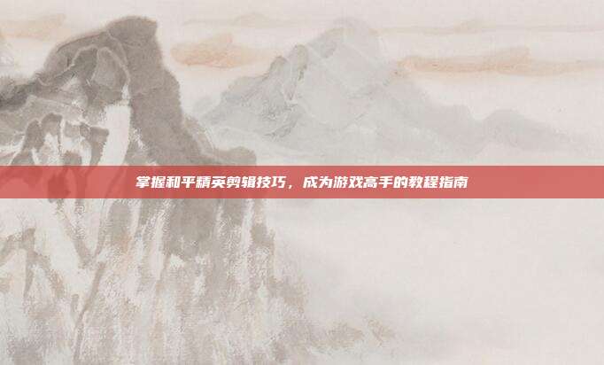 掌握和平精英剪辑技巧,成为游戏高手的教程指南