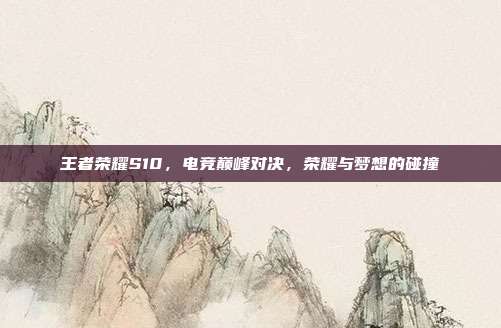 王者荣耀S10,电竞巅峰对决,荣耀与梦想的碰撞