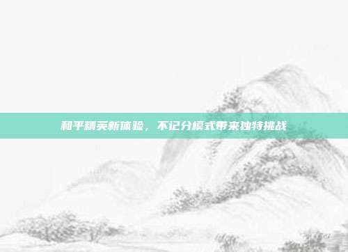 和平精英新体验,不记分模式带来独特挑战