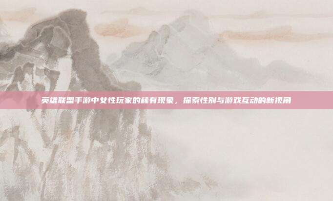 英雄联盟手游中女性玩家的稀有现象,探索性别与游戏互动的新视角