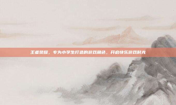 王者荣耀,专为小学生打造的游戏角色,开启快乐游戏时光