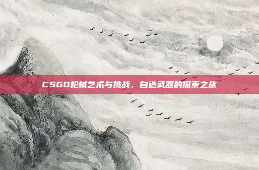 CSGO枪械艺术与挑战,自造武器的探索之旅