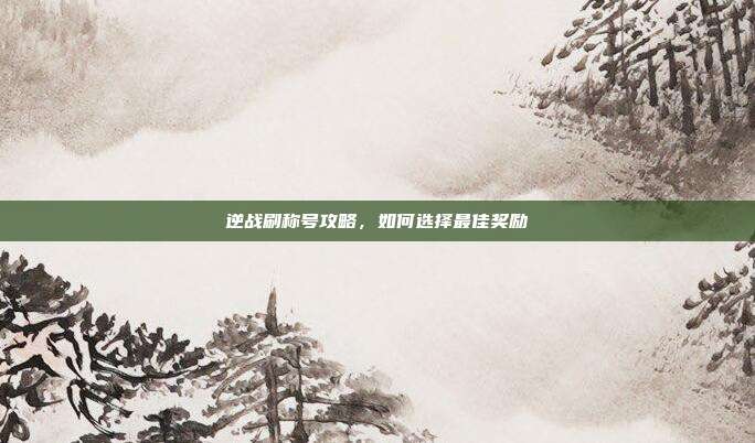 逆战刷称号攻略,如何选择最佳奖励
