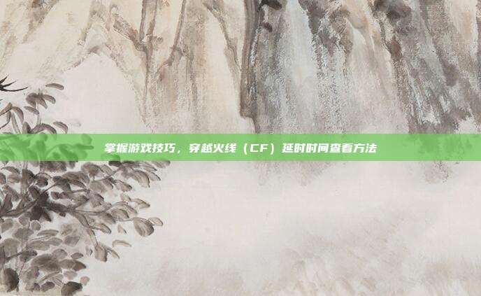 掌握游戏技巧,穿越火线(CF)延时时间查看方法