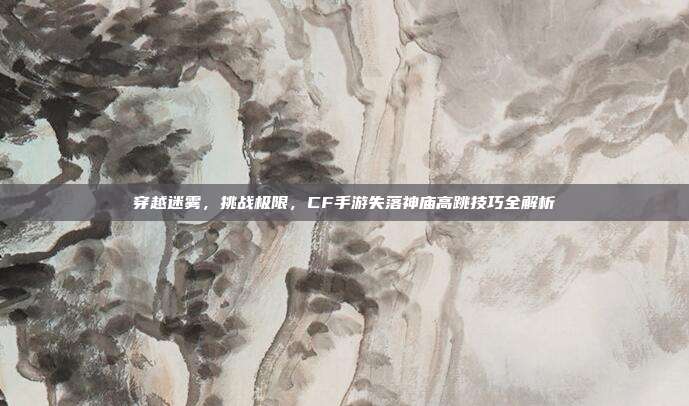 穿越迷雾,挑战极限,CF手游失落神庙高跳技巧全解析