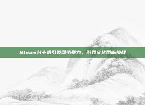 Steam封主机引发网络暴力,游戏文化面临挑战