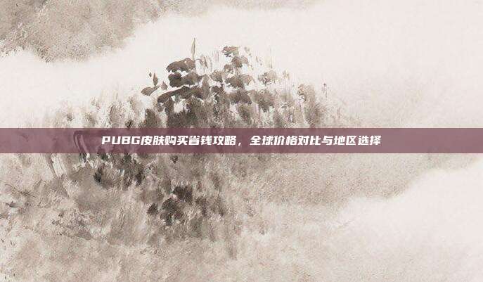 PUBG皮肤购买省钱攻略,全球价格对比与地区选择