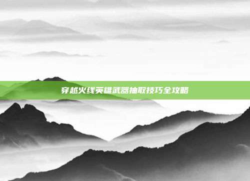 穿越火线英雄武器抽取技巧全攻略