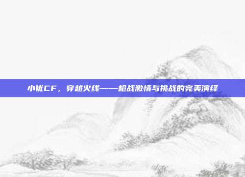 小优CF,穿越火线——枪战激情与挑战的完美演绎