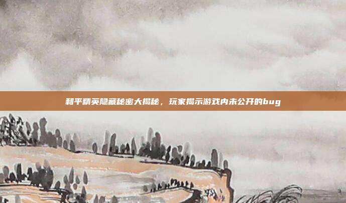 和平精英隐藏秘密大揭秘,玩家揭示游戏内未公开的bug