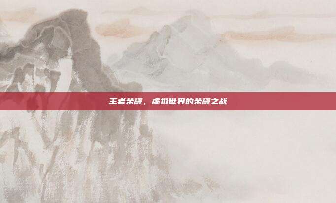 王者荣耀,虚拟世界的荣耀之战