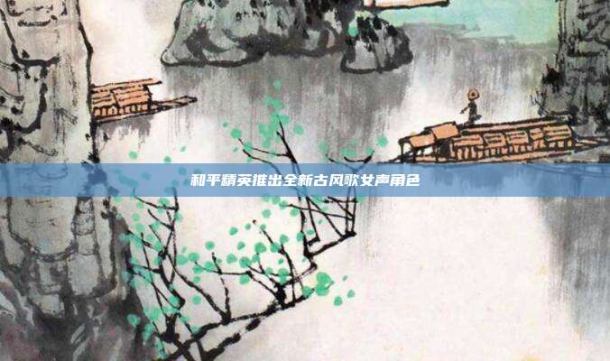 和平精英推出全新古风歌女声角色